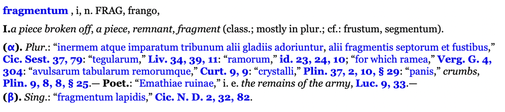 a piece broken off, a piece, remnant, fragment (class.; mostly in plur.; cf.: frustum, segmentum).

Plur.: inermem atque imparatum tribunum alii gladiis adoriuntur, alii fragmentis septorum et fustibus, Cic. Sest. 37, 79: tegularum, Liv. 34, 39, 11: ramorum, id. 23, 24, 10; for which ramea, Verg. G. 4, 304: avulsarum tabularum remorumque, Curt. 9, 9: crystalli, Plin. 37, 2, 10, § 29: panis, crumbs, Plin. 9, 8, 8, § 25.— Poet.: Emathiae ruinae, i. e. the remains of the army, Luc. 9, 33.—
Sing.: fragmentum lapidis, Cic. N. D. 2, 32, 82.